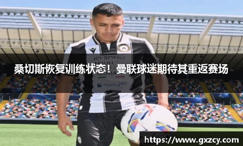 桑切斯恢复训练状态！曼联球迷期待其重返赛场