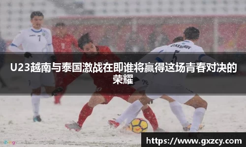 U23越南与泰国激战在即谁将赢得这场青春对决的荣耀